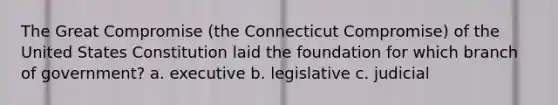 The Great Compromise (the Connecticut Compromise) of the United States Constitution laid the foundation for which branch of government? a. executive b. legislative c. judicial