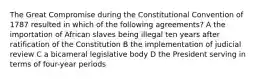 The Great Compromise during the Constitutional Convention of 1787 resulted in which of the following agreements? A the importation of African slaves being illegal ten years after ratification of the Constitution B the implementation of judicial review C a bicameral legislative body D the President serving in terms of four-year periods