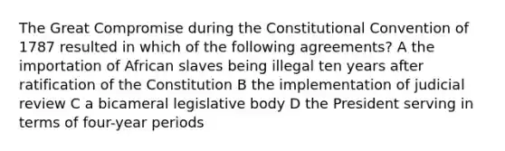 The Great Compromise during the Constitutional Convention of 1787 resulted in which of the following agreements? A the importation of African slaves being illegal ten years after ratification of the Constitution B the implementation of judicial review C a bicameral legislative body D the President serving in terms of four-year periods