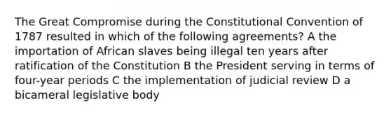 The Great Compromise during the Constitutional Convention of 1787 resulted in which of the following agreements? A the importation of African slaves being illegal ten years after ratification of the Constitution B the President serving in terms of four-year periods C the implementation of judicial review D a bicameral legislative body