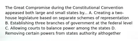 The Great Compromise during the Constitutional Convention appeased both large and small states by... A. Creating a two-house legislature based on separate schemes of representation B. Establishing three branches of government at the federal level C. Allowing courts to balance power among the states D. Removing certain powers from states authority althogether