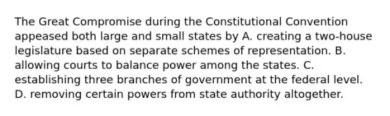 The Great Compromise during the Constitutional Convention appeased both large and small states by A. creating a two-house legislature based on separate schemes of representation. B. allowing courts to balance power among the states. C. establishing three branches of government at the federal level. D. removing certain powers from state authority altogether.