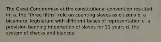 The Great Compromise at the constitutional convention resulted in: a. the "three fifths" rule on counting slaves as citizens b. a bicameral legislature with different bases of representation c. a provision banning importation of slaves for 21 years d. the system of checks and blances