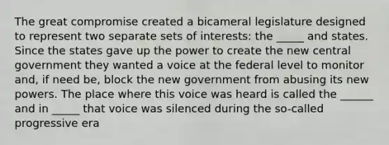 The great compromise created a bicameral legislature designed to represent two separate sets of interests: the _____ and states. Since the states gave up the power to create the new central government they wanted a voice at the federal level to monitor and, if need be, block the new government from abusing its new powers. The place where this voice was heard is called the ______ and in _____ that voice was silenced during the so-called progressive era