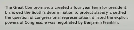 The Great Compromise: a created a four-year term for president. b showed the South's determination to protect slavery. c settled the question of congressional representation. d listed the explicit powers of Congress. e was negotiated by Benjamin Franklin.