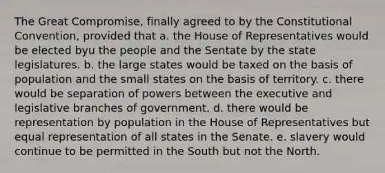 The Great Compromise, finally agreed to by the Constitutional Convention, provided that a. the House of Representatives would be elected byu the people and the Sentate by the state legislatures. b. the large states would be taxed on the basis of population and the small states on the basis of territory. c. there would be separation of powers between the executive and legislative branches of government. d. there would be representation by population in the House of Representatives but equal representation of all states in the Senate. e. slavery would continue to be permitted in the South but not the North.