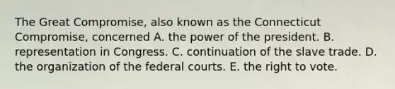 The Great Compromise, also known as the Connecticut Compromise, concerned A. the power of the president. B. representation in Congress. C. continuation of the slave trade. D. the organization of the federal courts. E. the right to vote.