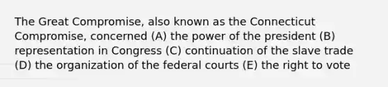 The Great Compromise, also known as the Connecticut Compromise, concerned (A) the power of the president (B) representation in Congress (C) continuation of the slave trade (D) the organization of the federal courts (E) the right to vote