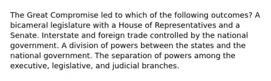 The Great Compromise led to which of the following outcomes? A bicameral legislature with a House of Representatives and a Senate. Interstate and foreign trade controlled by the national government. A division of powers between the states and the national government. The separation of powers among the executive, legislative, and judicial branches.