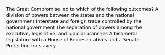 The Great Compromise led to which of the following outcomes? A division of powers between the states and the national government Interstate and foreign trade controlled by the national government The separation of powers among the executive, legislative, and judicial branches A bicameral legislature with a House of Representatives and a Senate Protection for slavery