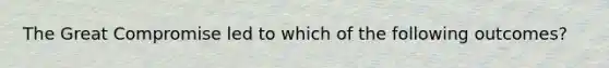 The Great Compromise led to which of the following outcomes?