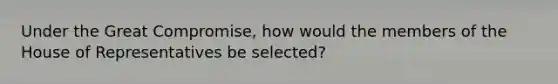 Under the Great Compromise, how would the members of the House of Representatives be selected?