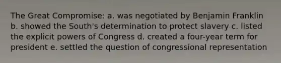 The Great Compromise: a. was negotiated by Benjamin Franklin b. showed the South's determination to protect slavery c. listed the explicit powers of Congress d. created a four-year term for president e. settled the question of congressional representation