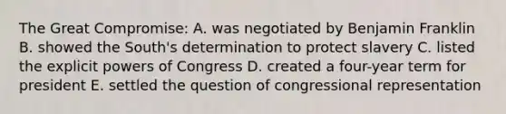 The Great Compromise: A. was negotiated by <a href='https://www.questionai.com/knowledge/kxeYsp0ljs-benjamin-franklin' class='anchor-knowledge'>benjamin franklin</a> B. showed the South's determination to protect slavery C. listed the explicit <a href='https://www.questionai.com/knowledge/kKSx9oT84t-powers-of' class='anchor-knowledge'>powers of</a> Congress D. created a four-year term for president E. settled the question of congressional representation