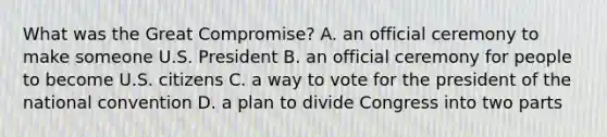 What was the Great Compromise? A. an official ceremony to make someone U.S. President B. an official ceremony for people to become U.S. citizens C. a way to vote for the president of the national convention D. a plan to divide Congress into two parts