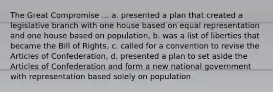 The Great Compromise ... a. presented a plan that created a legislative branch with one house based on equal representation and one house based on population, b. was a list of liberties that became the Bill of Rights, c. called for a convention to revise the Articles of Confederation, d. presented a plan to set aside the Articles of Confederation and form a new national government with representation based solely on population