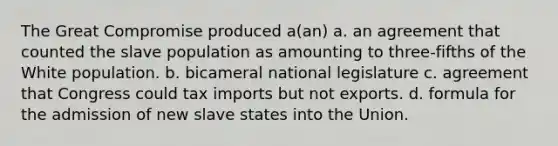 The Great Compromise produced a(an) a. an agreement that counted the slave population as amounting to three-fifths of the White population. b. bicameral national legislature c. agreement that Congress could tax imports but not exports. d. formula for the admission of new slave states into the Union.