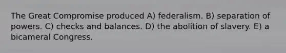 The Great Compromise produced A) federalism. B) separation of powers. C) checks and balances. D) the abolition of slavery. E) a bicameral Congress.