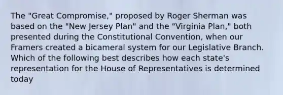 The "Great Compromise," proposed by Roger Sherman was based on the "New Jersey Plan" and the "Virginia Plan," both presented during the Constitutional Convention, when our Framers created a bicameral system for our Legislative Branch. Which of the following best describes how each state's representation for the House of Representatives is determined today