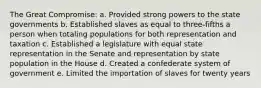 The Great Compromise: a. Provided strong powers to the state governments b. Established slaves as equal to three-fifths a person when totaling populations for both representation and taxation c. Established a legislature with equal state representation in the Senate and representation by state population in the House d. Created a confederate system of government e. Limited the importation of slaves for twenty years