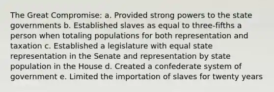 The Great Compromise: a. Provided strong powers to the state governments b. Established slaves as equal to three-fifths a person when totaling populations for both representation and taxation c. Established a legislature with equal state representation in the Senate and representation by state population in the House d. Created a confederate system of government e. Limited the importation of slaves for twenty years