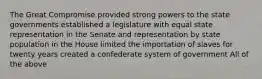 The Great Compromise provided strong powers to the state governments established a legislature with equal state representation in the Senate and representation by state population in the House limited the importation of slaves for twenty years created a confederate system of government All of the above