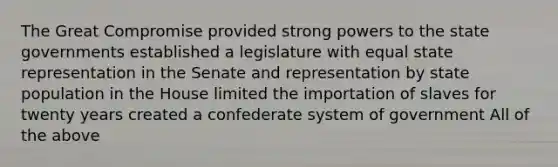 The Great Compromise provided strong powers to the state governments established a legislature with equal state representation in the Senate and representation by state population in the House limited the importation of slaves for twenty years created a confederate system of government All of the above