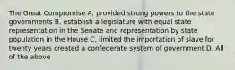 The Great Compromise A. provided strong powers to the state governments B. establish a legislature with equal state representation in the Senate and representation by state population in the House C. limited the importation of slave for twenty years created a confederate system of government D. All of the above