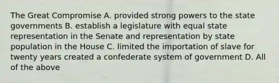 The Great Compromise A. provided strong powers to the state governments B. establish a legislature with equal state representation in the Senate and representation by state population in the House C. limited the importation of slave for twenty years created a confederate system of government D. All of the above