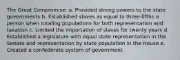 The Great Compromise: a. Provided strong powers to the state governments b. Established slaves as equal to three-fifths a person when totaling populations for both representation and taxation c. Limited the importation of slaves for twenty years d. Established a legislature with equal state representation in the Senate and representation by state population in the House e. Created a confederate system of government