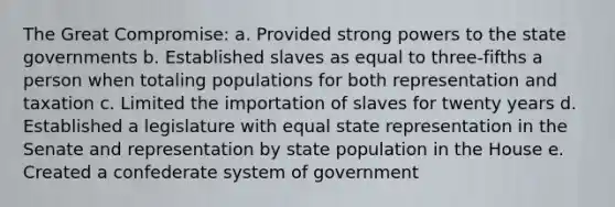 The Great Compromise: a. Provided strong powers to the state governments b. Established slaves as equal to three-fifths a person when totaling populations for both representation and taxation c. Limited the importation of slaves for twenty years d. Established a legislature with equal state representation in the Senate and representation by state population in the House e. Created a confederate system of government