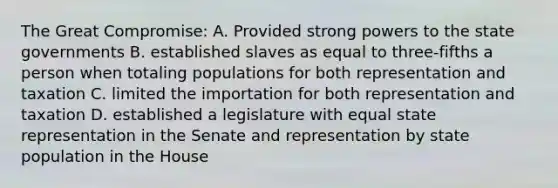 The Great Compromise: A. Provided strong powers to the state governments B. established slaves as equal to three-fifths a person when totaling populations for both representation and taxation C. limited the importation for both representation and taxation D. established a legislature with equal state representation in the Senate and representation by state population in the House