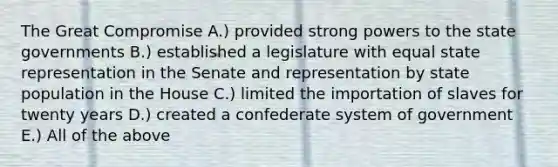 The Great Compromise A.) provided strong powers to the state governments B.) established a legislature with equal state representation in the Senate and representation by state population in the House C.) limited the importation of slaves for twenty years D.) created a confederate system of government E.) All of the above