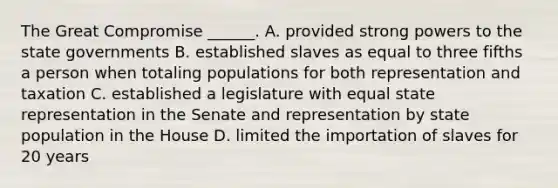 The Great Compromise ______. A. provided strong powers to the state governments B. established slaves as equal to three fifths a person when totaling populations for both representation and taxation C. established a legislature with equal state representation in the Senate and representation by state population in the House D. limited the importation of slaves for 20 years