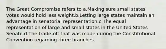 The Great Compromise refers to a.Making sure small states' votes would hold less weight.b.Letting large states maintain an advantage in senatorial representation.c.The equal representation of large and small states in the United States Senate.d.The trade-off that was made during <a href='https://www.questionai.com/knowledge/knd5xy61DJ-the-constitutional-convention' class='anchor-knowledge'>the constitutional convention</a> regarding three branches.