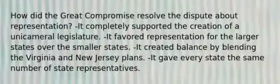 How did the Great Compromise resolve the dispute about representation? -It completely supported the creation of a unicameral legislature. -It favored representation for the larger states over the smaller states. -It created balance by blending the Virginia and New Jersey plans. -It gave every state the same number of state representatives.