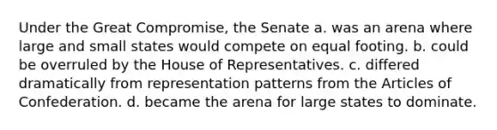 Under the Great Compromise, the Senate a. was an arena where large and small states would compete on equal footing. b. could be overruled by the House of Representatives. c. differed dramatically from representation patterns from the Articles of Confederation. d. became the arena for large states to dominate.