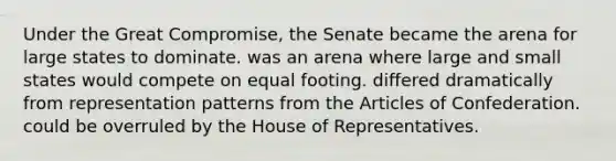 Under the Great Compromise, the Senate became the arena for large states to dominate. was an arena where large and small states would compete on equal footing. differed dramatically from representation patterns from the Articles of Confederation. could be overruled by the House of Representatives.