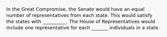 In the Great Compromise, the Senate would have an equal number of representatives from each state. This would satisfy the states with __________. The House of Representatives would include one representative for each _______ individuals in a state.