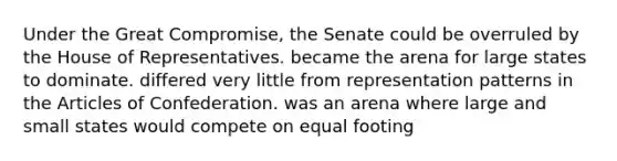 Under the Great Compromise, the Senate could be overruled by the House of Representatives. became the arena for large states to dominate. differed very little from representation patterns in the Articles of Confederation. was an arena where large and small states would compete on equal footing