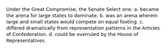 Under the Great Compromise, the Senate Select one: a. became the arena for large states to dominate. b. was an arena wherein large and small states would compete on equal footing. c. differed dramatically from representation patterns in <a href='https://www.questionai.com/knowledge/k5NDraRCFC-the-articles-of-confederation' class='anchor-knowledge'>the articles of confederation</a>. d. could be overruled by the House of Representatives.