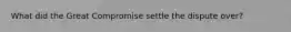 What did the Great Compromise settle the dispute over?