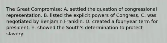 The Great Compromise: A. settled the question of congressional representation. B. listed the explicit powers of Congress. C. was negotiated by Benjamin Franklin. D. created a four-year term for president. E. showed the South's determination to protect slavery.