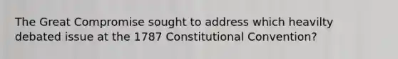 The Great Compromise sought to address which heavilty debated issue at the 1787 Constitutional Convention?