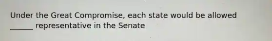 Under the Great Compromise, each state would be allowed ______ representative in the Senate