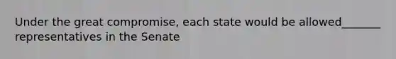 Under the great compromise, each state would be allowed_______ representatives in the Senate