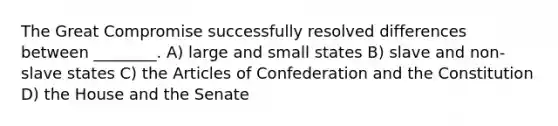 The Great Compromise successfully resolved differences between ________. A) large and small states B) slave and non-slave states C) the Articles of Confederation and the Constitution D) the House and the Senate