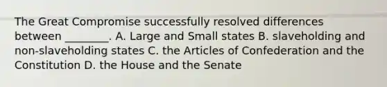 The Great Compromise successfully resolved differences between ________. A. Large and Small states B. slaveholding and non-slaveholding states C. the Articles of Confederation and the Constitution D. the House and the Senate