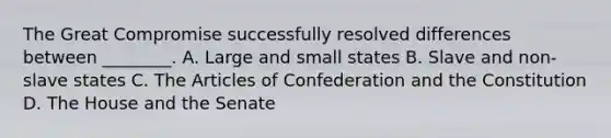 The Great Compromise successfully resolved differences between ________. A. Large and small states B. Slave and non-slave states C. The Articles of Confederation and the Constitution D. The House and the Senate