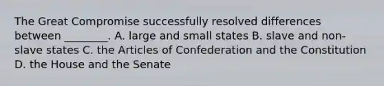 The Great Compromise successfully resolved differences between ________. A. large and small states B. slave and non-slave states C. the Articles of Confederation and the Constitution D. the House and the Senate